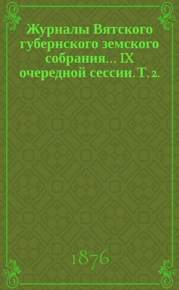 Журналы Вятского губернского земского собрания... IX очередной сессии. Т. 2. (12-го - 20-е декабря 1875 года)