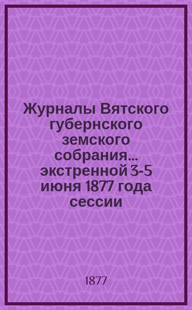 Журналы Вятского губернского земского собрания... экстренной 3-5 июня 1877 года сессии
