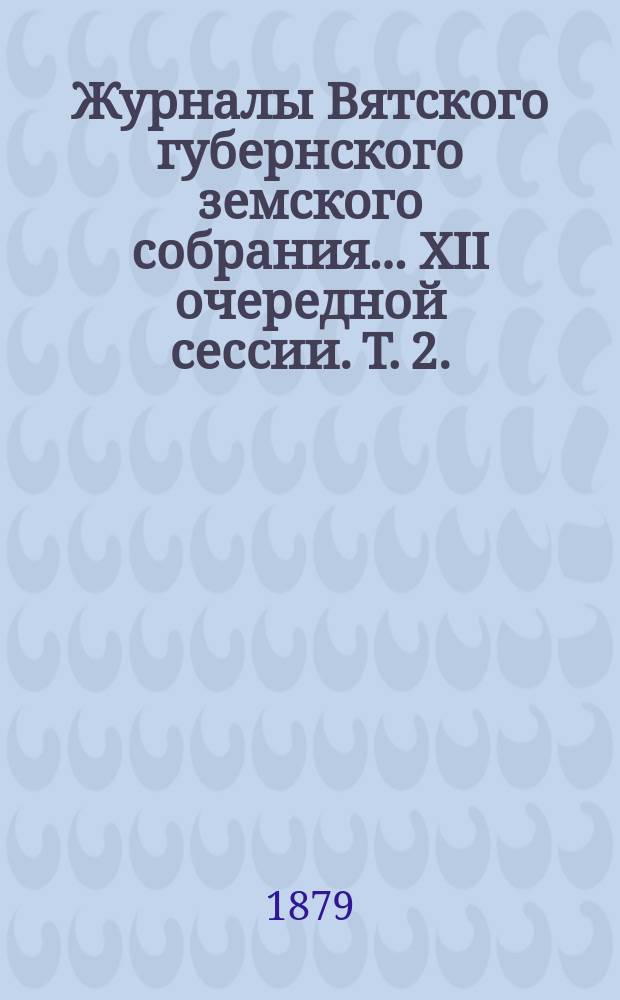 Журналы Вятского губернского земского собрания... XII очередной сессии. Т. 2. (16-22-го декабря 1878 года)