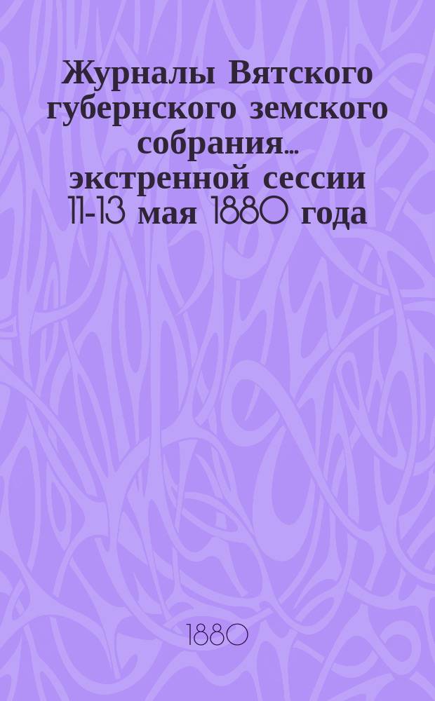 Журналы Вятского губернского земского собрания... экстренной сессии 11-13 мая 1880 года