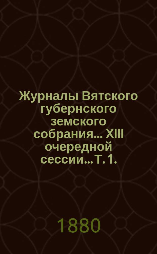 Журналы Вятского губернского земского собрания... XIII очередной сессии... Т. 1. (8-21 января 1880 года)