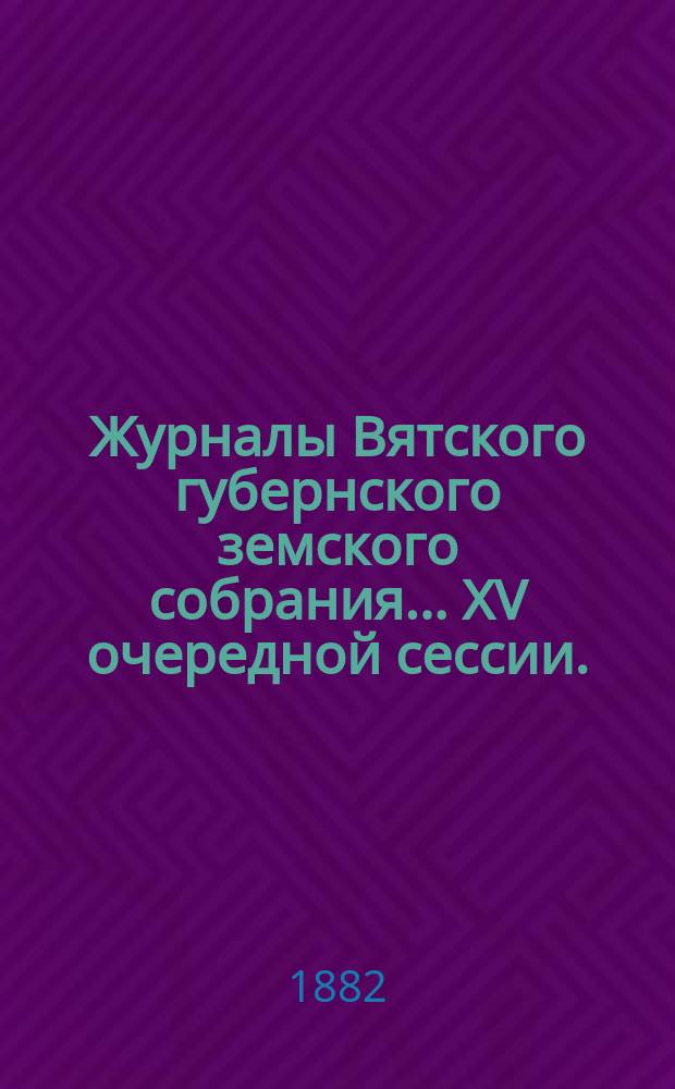 Журналы Вятского губернского земского собрания... XV очередной сессии. (7-20 декабря 1881 года). [Т. 1]