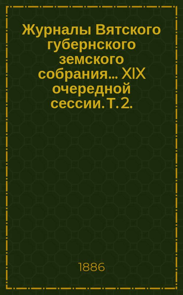 Журналы Вятского губернского земского собрания... XIX очередной сессии. Т. 2. (С 10-го по 13-е января 1886 года)