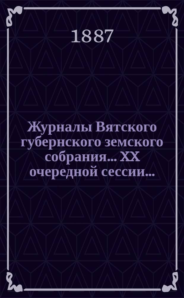 Журналы Вятского губернского земского собрания... XX очередной сессии... (7-18 декабря 1886 года)