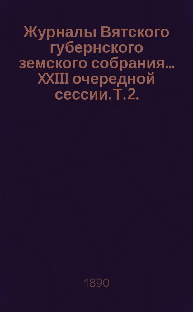 Журналы Вятского губернского земского собрания... XXIII очередной сессии. Т. 2. (14-20 декабря 1889 года)