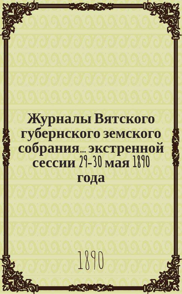 Журналы Вятского губернского земского собрания... экстренной сессии 29-30 мая 1890 года