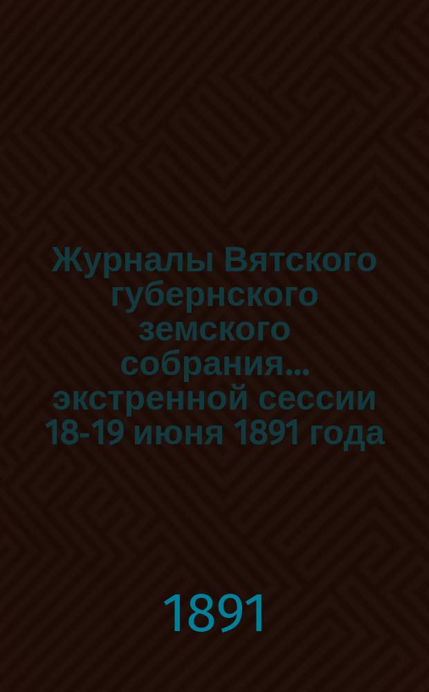 Журналы Вятского губернского земского собрания... экстренной сессии 18-19 июня 1891 года