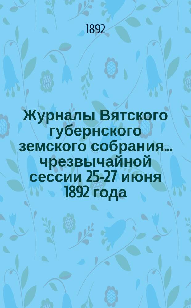 Журналы Вятского губернского земского собрания... чрезвычайной сессии 25-27 июня 1892 года...