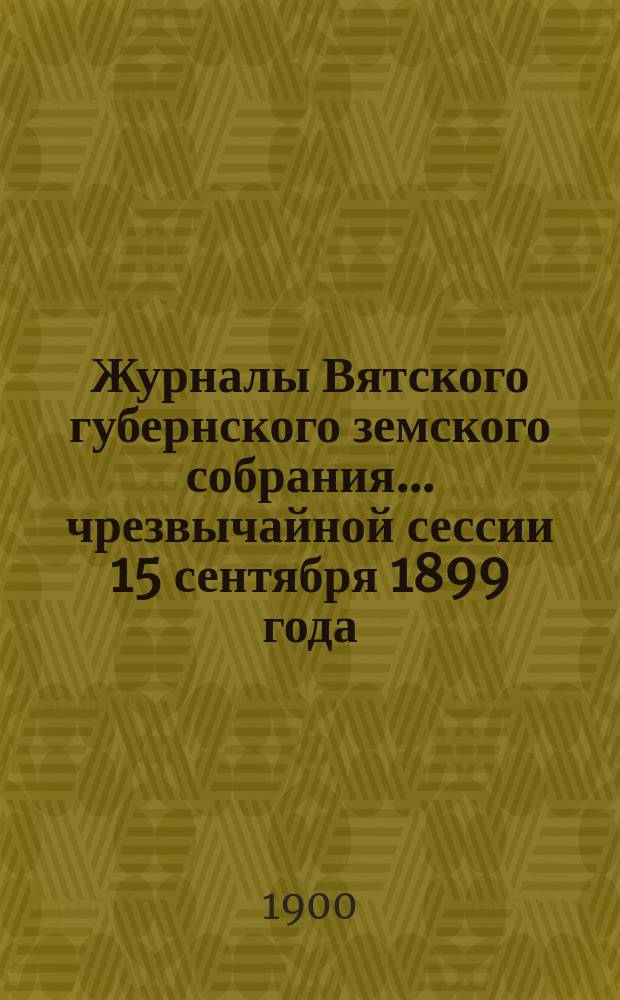 Журналы Вятского губернского земского собрания... чрезвычайной сессии 15 сентября 1899 года