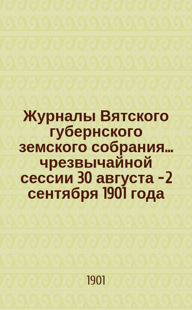 Журналы Вятского губернского земского собрания... чрезвычайной сессии 30 августа - 2 сентября 1901 года