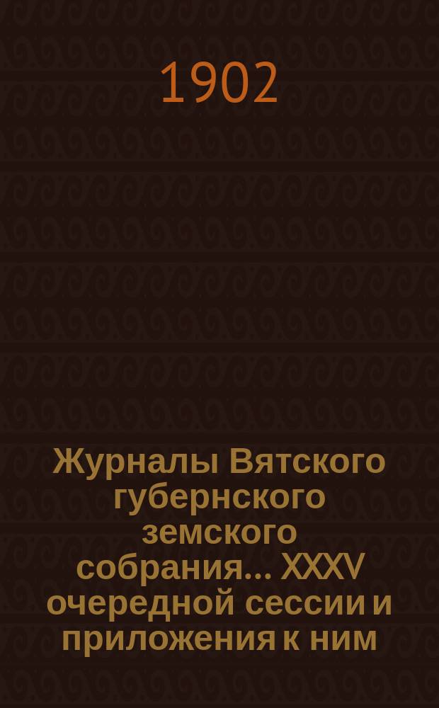 Журналы Вятского губернского земского собрания... XXXV очередной сессии и приложения к ним : XXXV очередной сессии и приложения к ним