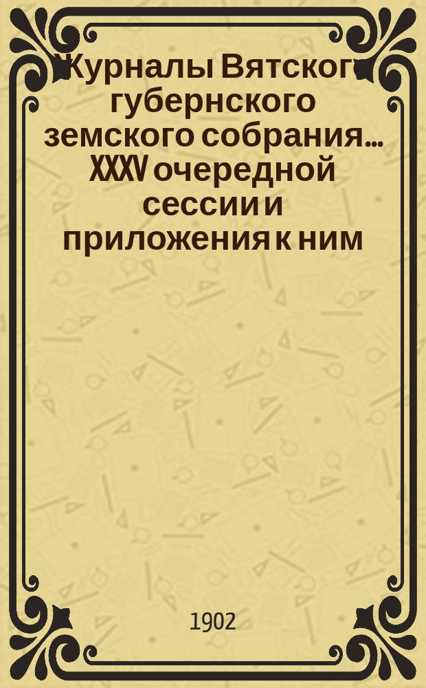Журналы Вятского губернского земского собрания... XXXV очередной сессии и приложения к ним : XXXV очередной сессии и приложения к ним