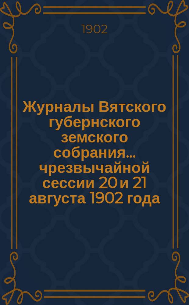 Журналы Вятского губернского земского собрания... чрезвычайной сессии 20 и 21 августа 1902 года