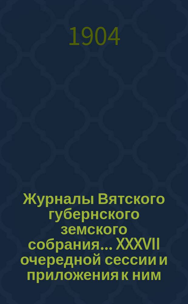 Журналы Вятского губернского земского собрания... XXXVII очередной сессии и приложения к ним : XXXVII очередной сессии и приложения к ним