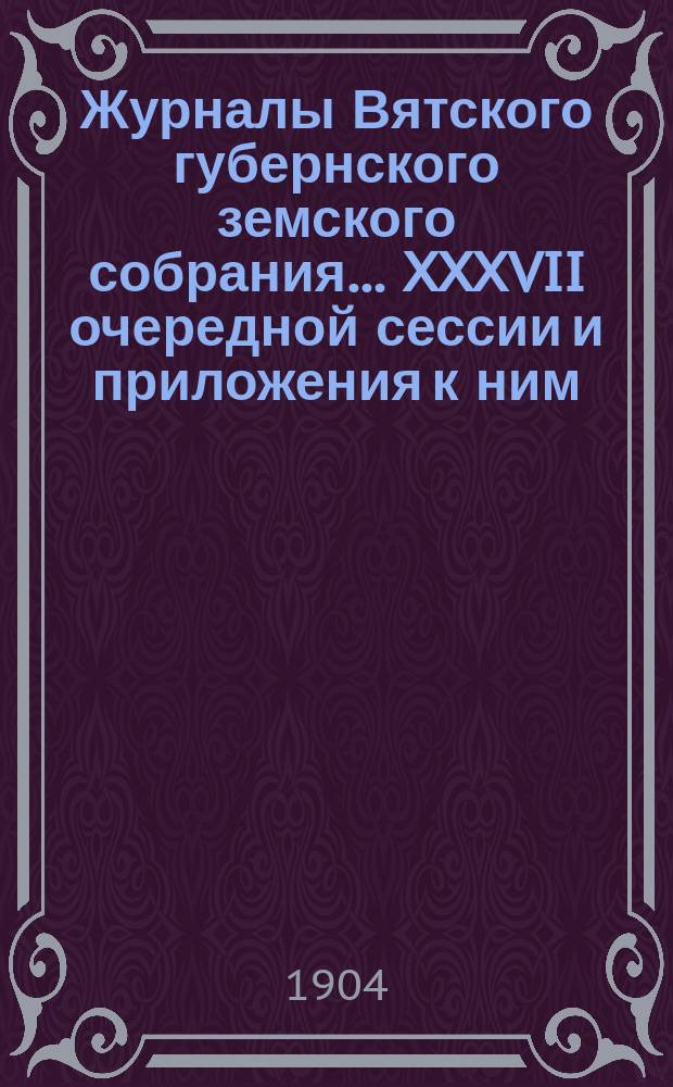 Журналы Вятского губернского земского собрания... XXXVII очередной сессии и приложения к ним : XXXVII очередной сессии и приложения к ним