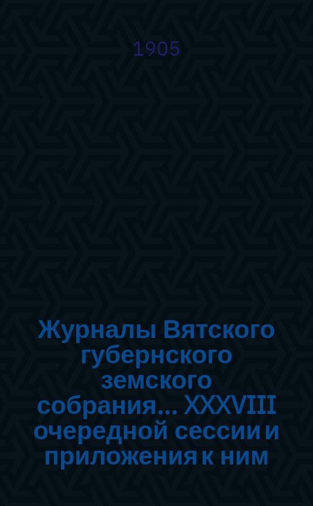 Журналы Вятского губернского земского собрания... XXXVIII очередной сессии и приложения к ним : XXXVIII очередной сессии и приложения к ним