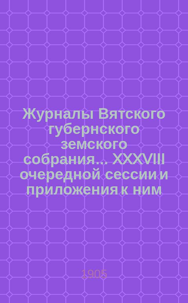 Журналы Вятского губернского земского собрания... XXXVIII очередной сессии и приложения к ним : XXXVIII очередной сессии и приложения к ним