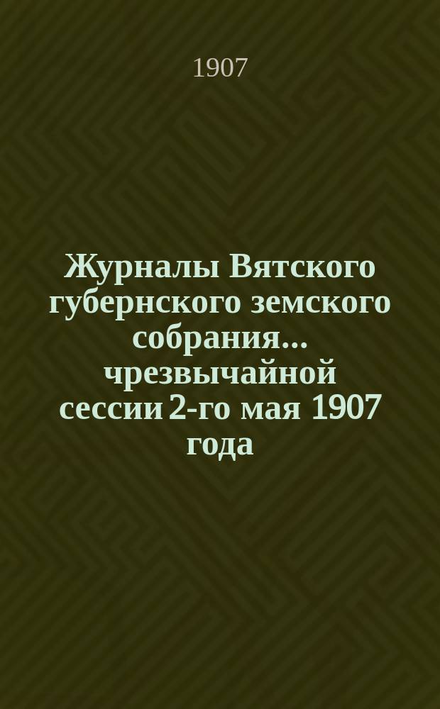 Журналы Вятского губернского земского собрания... чрезвычайной сессии 2-го мая 1907 года (заседаний 2-6 мая 1907 года) и приложения к ним : чрезвычайной сессии 2-го мая 1907 года (заседаний 2-6 мая 1907 года) и приложения к ним