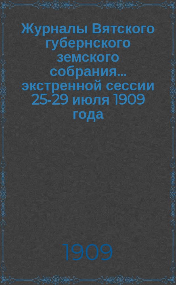 Журналы Вятского губернского земского собрания... экстренной сессии 25-29 июля 1909 года