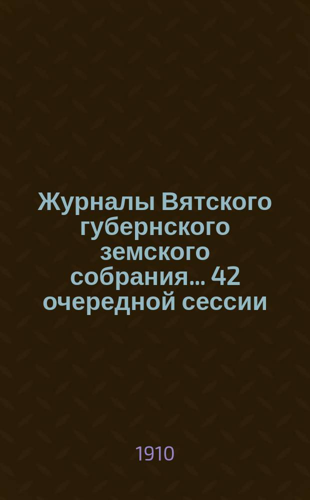 Журналы Вятского губернского земского собрания... 42 очередной сессии (10 января - 3 февраля 1910 года)