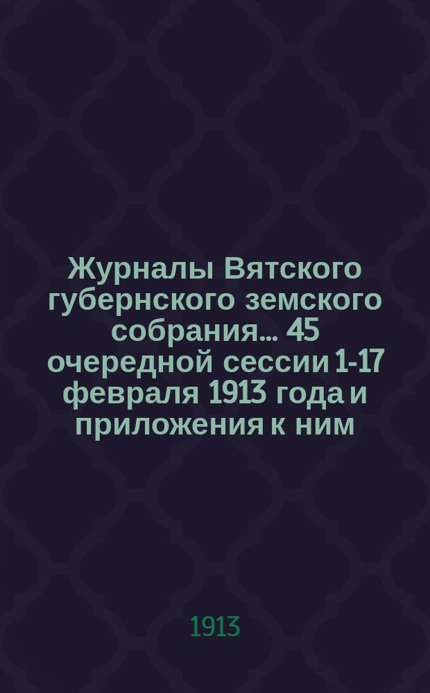 Журналы Вятского губернского земского собрания... 45 очередной сессии 1-17 февраля 1913 года и приложения к ним : 45 очередной сессии 1-17 февраля 1913 года и приложения к ним
