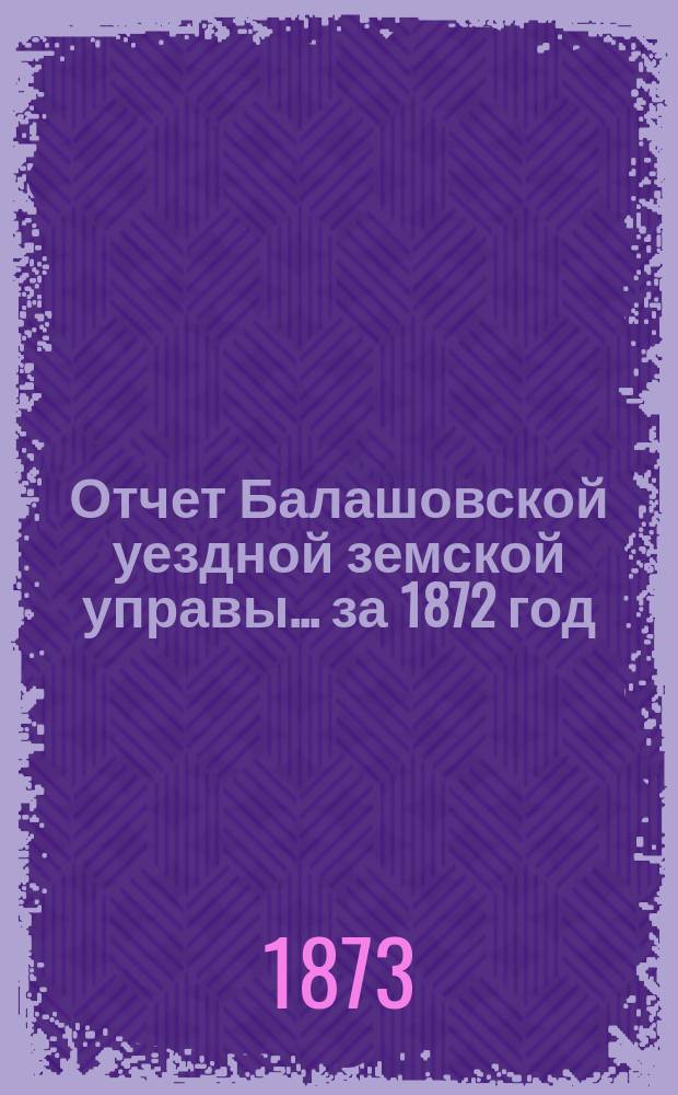 Отчет Балашовской уездной земской управы... за 1872 год : за 1872 год с докладами и журналы заседаний 7-го очередного... земского собрания (3-го трехлетия) с 20 по 24 сентября 1872 г.