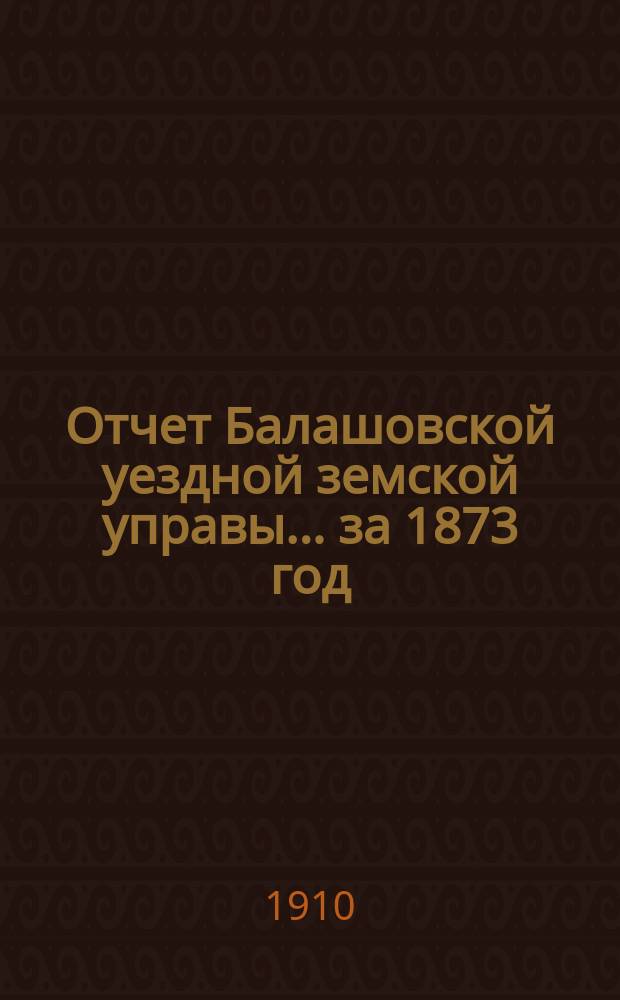 Отчет Балашовской уездной земской управы... за 1873 год : за 1873 год с докладами и журналы заседаний 8-го очередного... земского собрания (3-го трехлетия) с 10-го по 14-е сентября 1873 г.