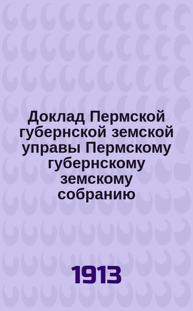 Доклад Пермской губернской земской управы Пермскому губернскому земскому собранию... ... 44 очередной сессии. Приложение к докладу : Приложение к докладу