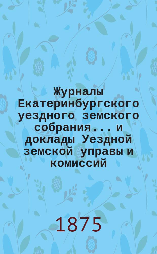 Журналы Екатеринбургского уездного земского собрания... и доклады Уездной земской управы и комиссий. V очередной сессии 1874 г.