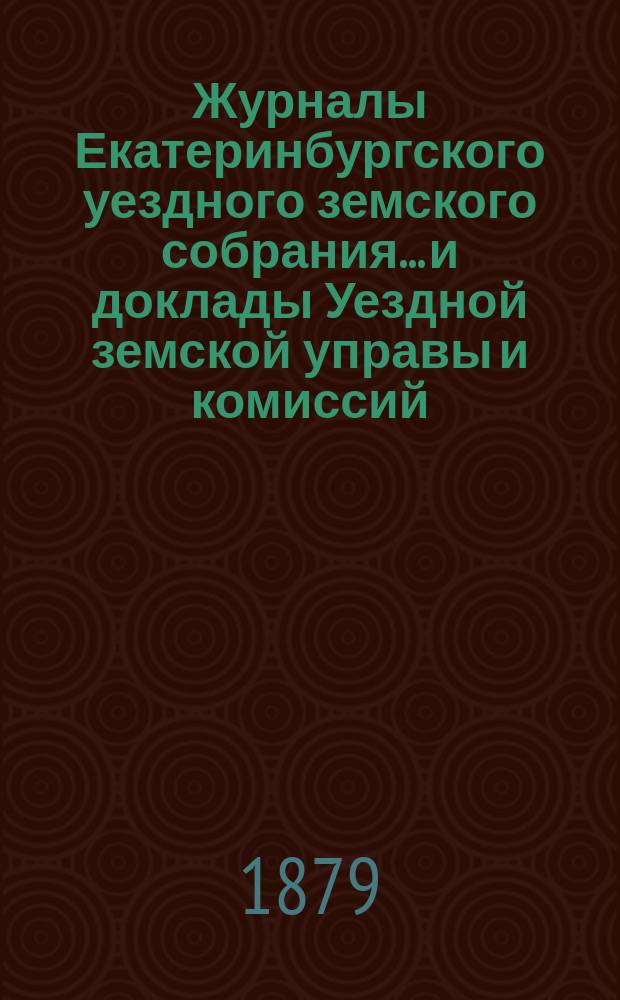 Журналы Екатеринбургского уездного земского собрания... и доклады Уездной земской управы и комиссий. IX очередной сессии (1878 года)