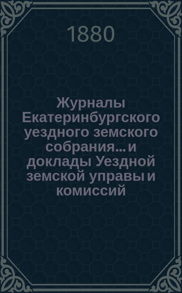 Журналы Екатеринбургского уездного земского собрания... и доклады Уездной земской управы и комиссий. VIII чрезвычайного... (1880 года)