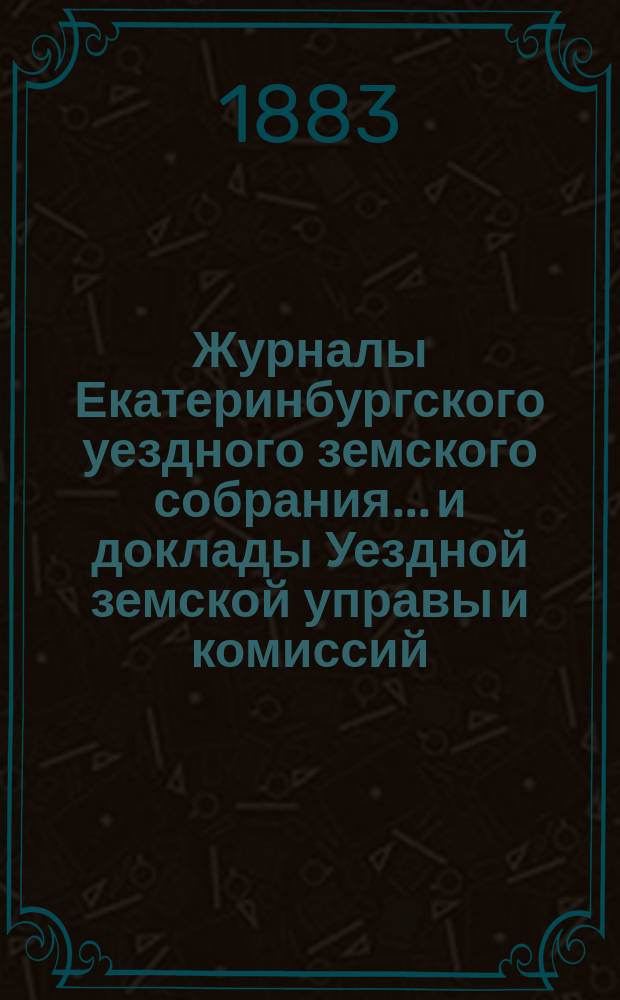Журналы Екатеринбургского уездного земского собрания... и доклады Уездной земской управы и комиссий. XIII очередной сессии (1882 года)