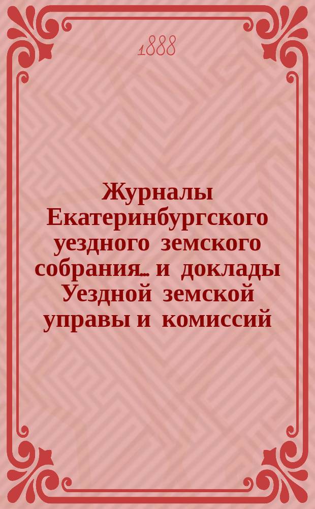 Журналы Екатеринбургского уездного земского собрания... и доклады Уездной земской управы и комиссий. XIX очередной сессии (1888 года)