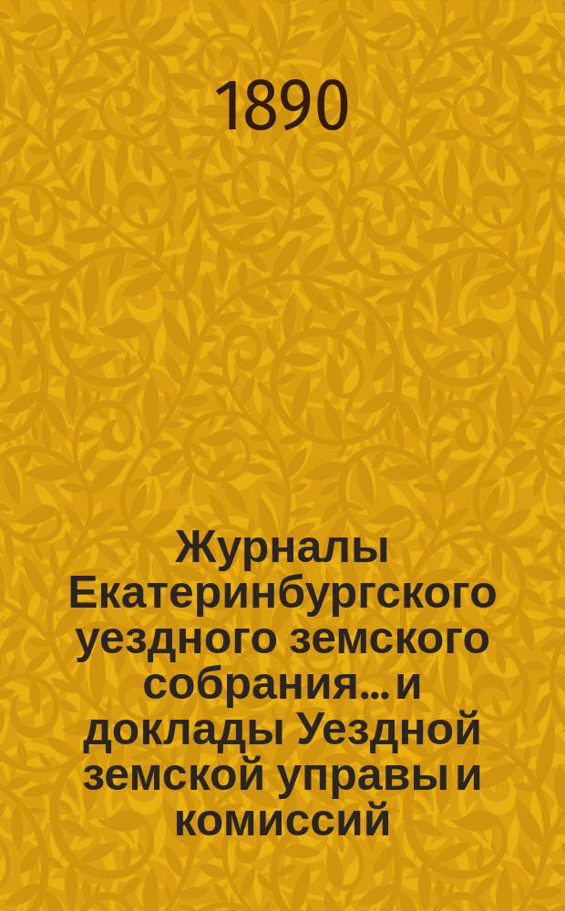 Журналы Екатеринбургского уездного земского собрания... и доклады Уездной земской управы и комиссий. XX очередной сессии (1889 года)