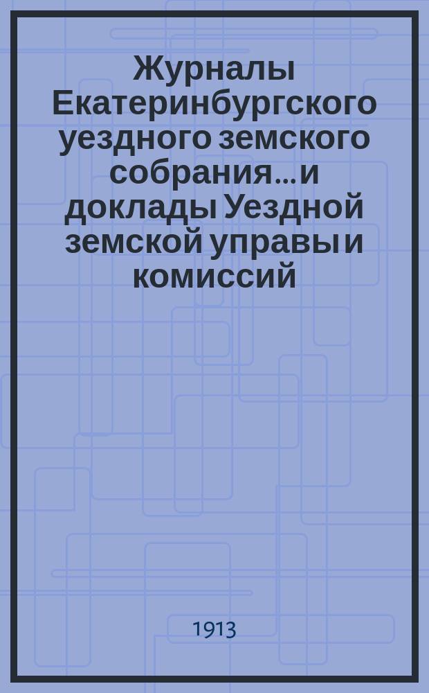 Журналы Екатеринбургского уездного земского собрания... и доклады Уездной земской управы и комиссий. 43-й очередной сессии (1912 года)