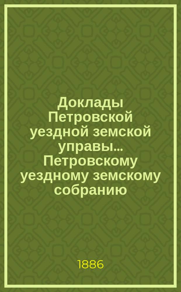 Доклады Петровской уездной земской управы... Петровскому уездному земскому собранию ... XXI очередному ... сессии 1886 года : Смета и раскладка на 1887 год ; Отчеты ... за 1885 год