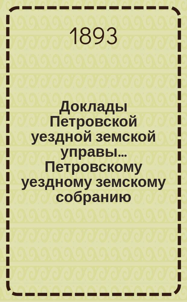 Доклады Петровской уездной земской управы... Петровскому уездному земскому собранию ... XXVII очередному ... и чрезвычайным 6 июля 1892 г. и 20 февраля 1893 г. : Смета и раскладка на 1893 год ; Отчеты ... за 1891 год и журналы чрезвычайных и XXVII очередного ... собрания