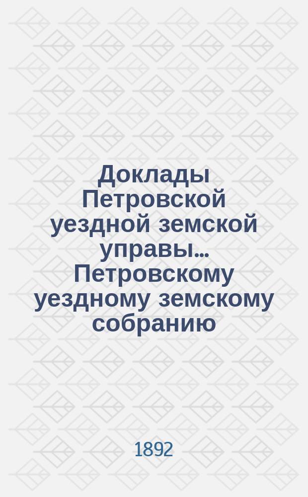 Доклады Петровской уездной земской управы... Петровскому уездному земскому собранию ... XXVII очередному ... сессии 1892 года : Смета и раскладка на 1893 год ; Отчеты за 1891 год