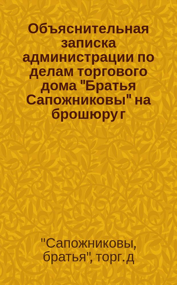 Объяснительная записка администрации по делам торгового дома "Братья Сапожниковы" на брошюру г. Савельева: "О торговых администрациях вообще и администрации фирмы "Братья Сапожниковы" в особенности", представленная общему собранию г.г. кредиторов 18 июля 1875 года