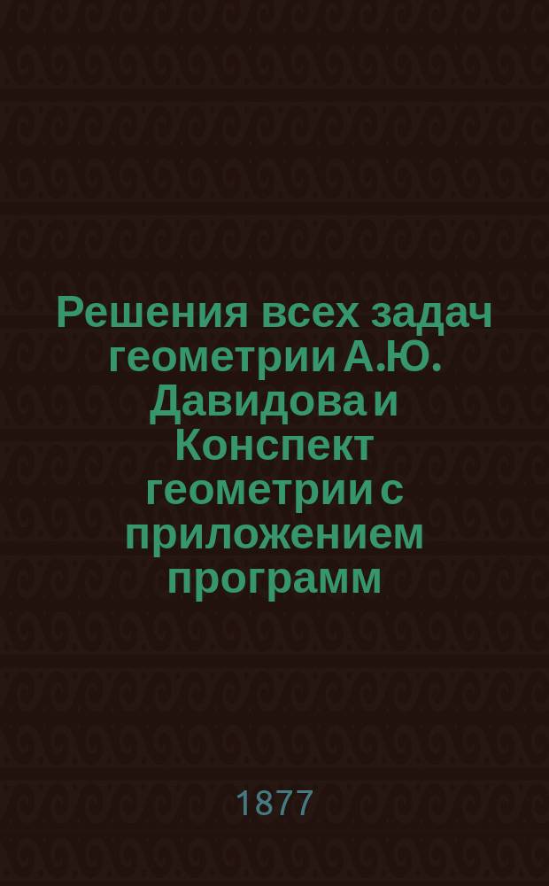 Решения всех задач геометрии А.Ю. Давидова и Конспект геометрии с приложением программ: гимназического курса или для желающих вступить в студенты университета, сдать экзамен на учителей математики: уездного, домашнего и городского, учебного плана и программы реальных училищ