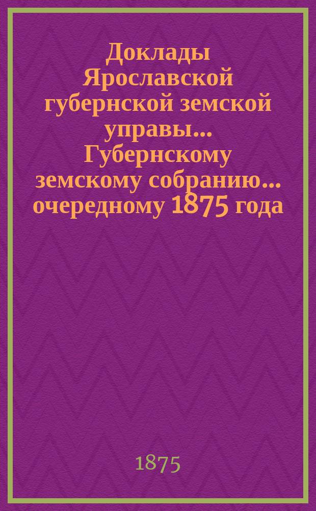 Доклады Ярославской губернской земской управы... Губернскому земскому собранию... ... очередному 1875 года