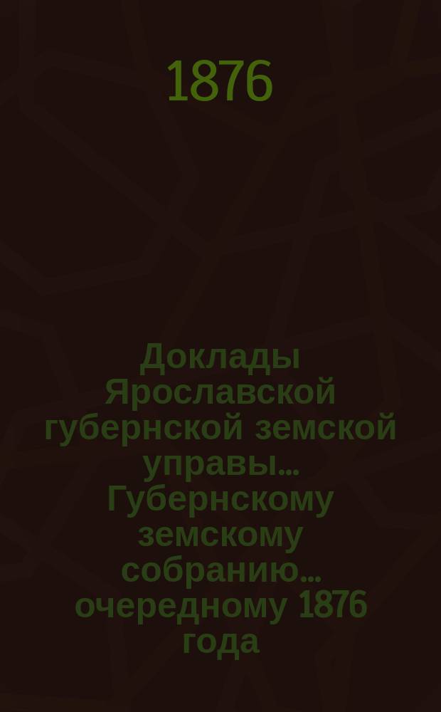 Доклады Ярославской губернской земской управы... Губернскому земскому собранию... ... очередному 1876 года