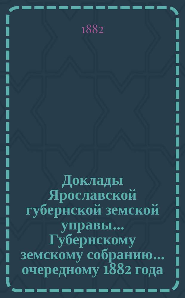 Доклады Ярославской губернской земской управы... Губернскому земскому собранию... ... очередному 1882 года