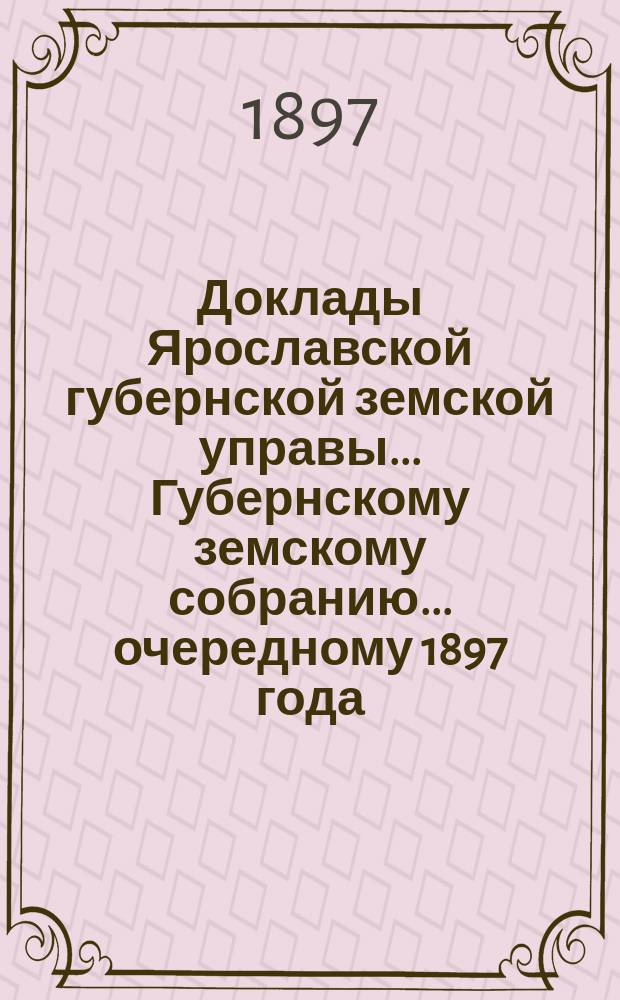 Доклады Ярославской губернской земской управы... Губернскому земскому собранию... ... очередному 1897 года. (Кн. 1)