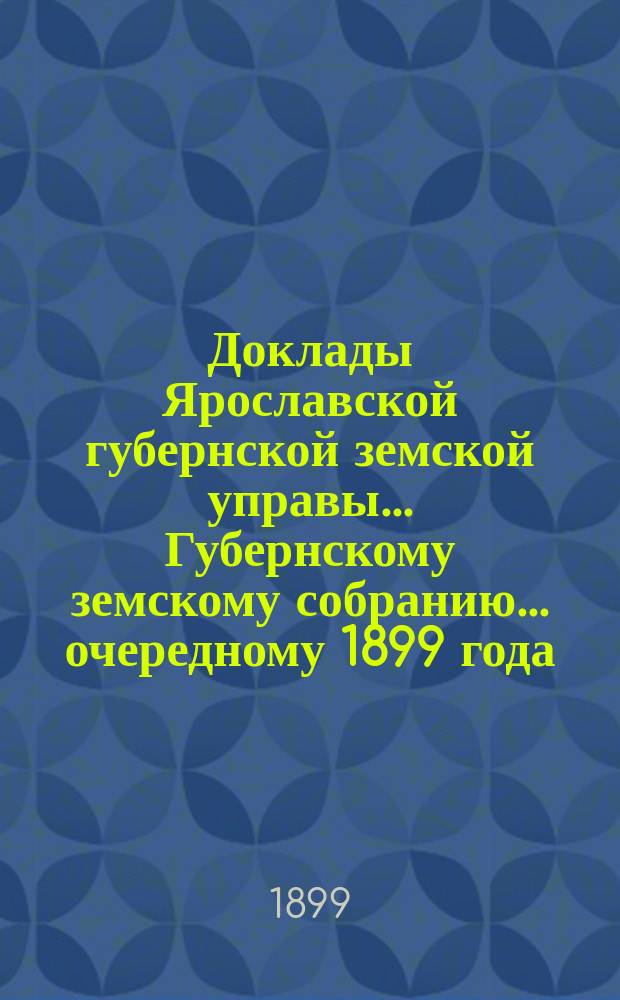 Доклады Ярославской губернской земской управы... Губернскому земскому собранию... ... очередному 1899 года. (Кн. 1-4)