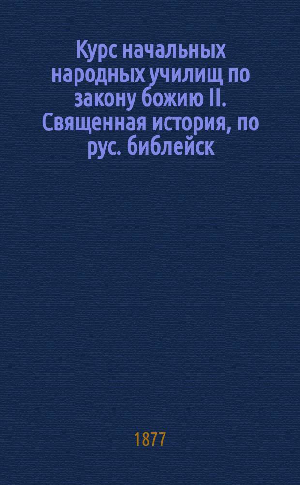 Курс начальных народных училищ по закону божию II. Священная история, по рус. библейск. тексту, с краткими подстрочными прим. и прил. нескольких статей из церковно-рус. истории, календаря и указателя воскресных и праздничных евангелий : Крат. катихиз. учение, с ист. разъяснением и прил. важнейших молитв с объясн., и учения о богослужении В вопросах и ответах. Кн. 2. [Б] : Священная история Нового завета