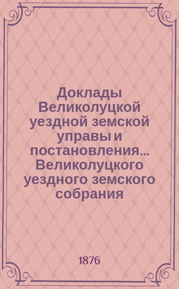Доклады Великолуцкой уездной земской управы и постановления... Великолуцкого уездного земского собрания... XI очередной сессии 1875 года