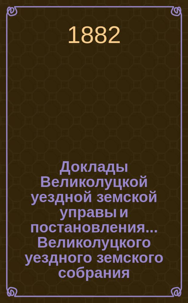 Доклады Великолуцкой уездной земской управы и постановления... Великолуцкого уездного земского собрания... XVII очередной сессии 1881 года