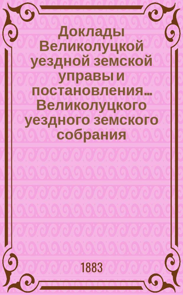 Доклады Великолуцкой уездной земской управы и постановления... Великолуцкого уездного земского собрания... XVIII очередной сессии 1882 года