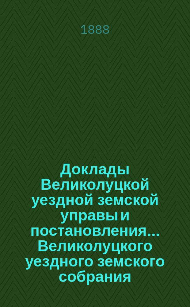 Доклады Великолуцкой уездной земской управы и постановления... Великолуцкого уездного земского собрания... XXIII очередной сессии 1887 года